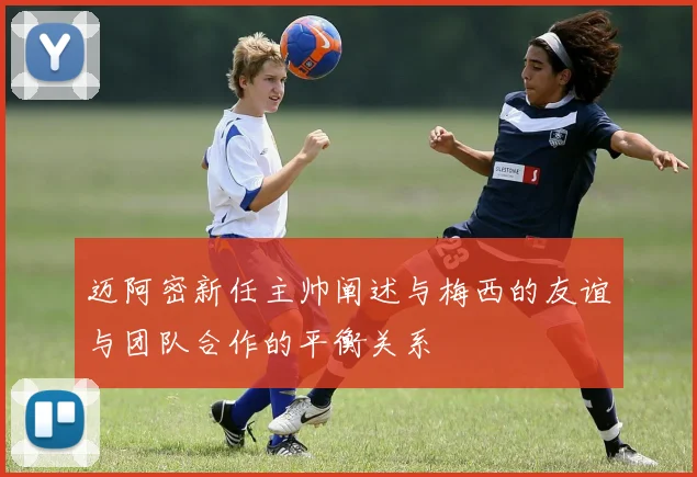 迈阿密新任主帅阐述与梅西的友谊与团队合作的平衡关系