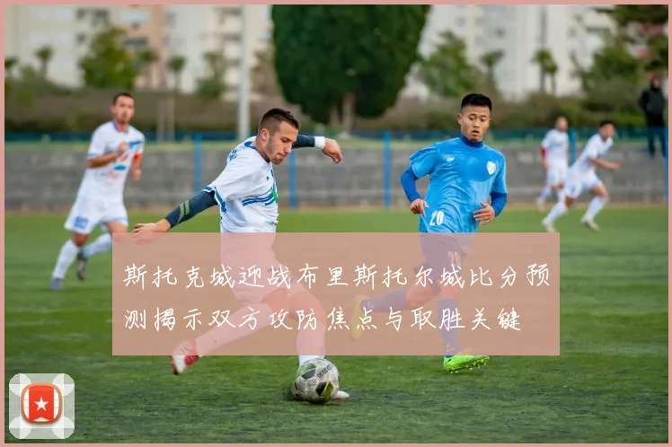 斯托克城迎战布里斯托尔城比分预测揭示双方攻防焦点与取胜关键