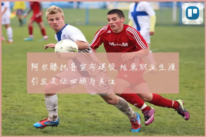阿尔滕托普宣布退役 结束职业生涯引发足坛回顾与关注