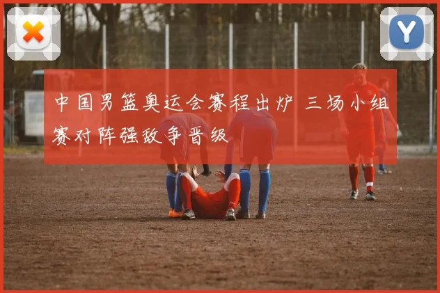 中国男篮奥运会赛程出炉 三场小组赛对阵强敌争晋级