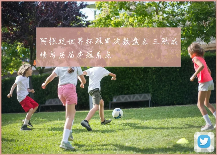 阿根廷世界杯冠军次数盘点 三冠成绩与历届夺冠看点