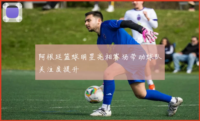 阿根廷篮球明星亮相赛场带动球队关注度提升