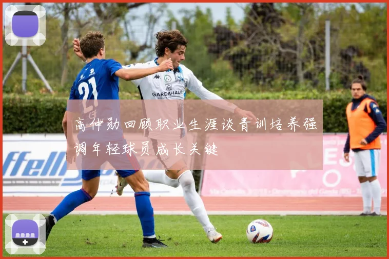 高仲勋回顾职业生涯谈青训培养强调年轻球员成长关键