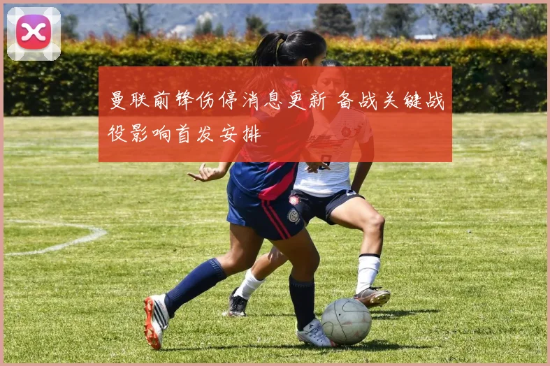 曼联前锋伤停消息更新 备战关键战役影响首发安排