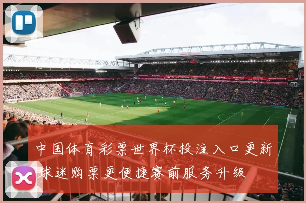 中国体育彩票世界杯投注入口更新 球迷购票更便捷赛前服务升级