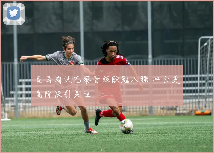 皇马淘汰巴黎晋级欧冠八强 冲击更高阶段引关注