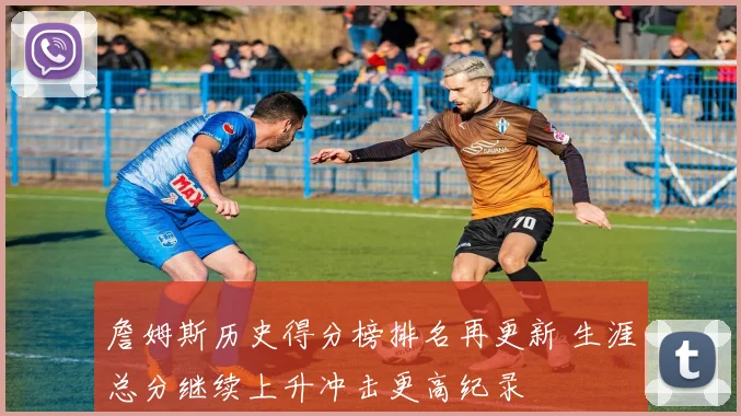 詹姆斯历史得分榜排名再更新 生涯总分继续上升冲击更高纪录