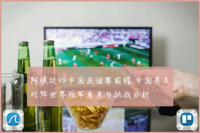 阿根廷vs中国友谊赛前瞻 中国男足对阵世界冠军看点与挑战分析