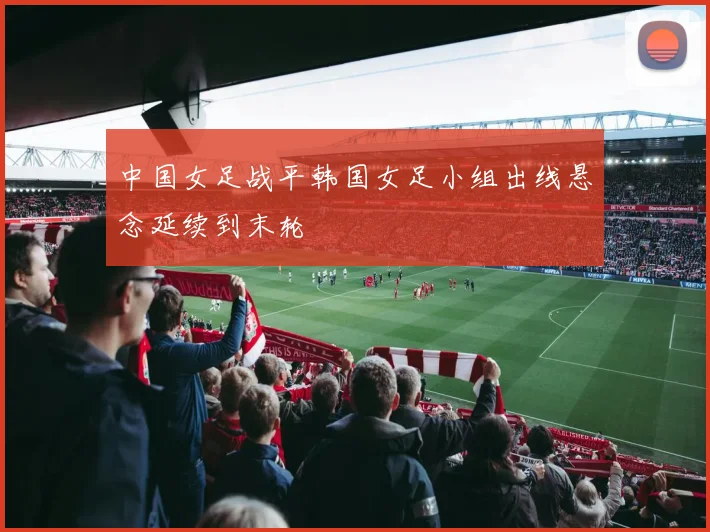 中国女足战平韩国女足小组出线悬念延续到末轮
