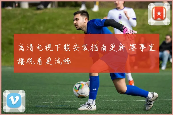 高清电视下载安装指南更新 赛事直播观看更流畅