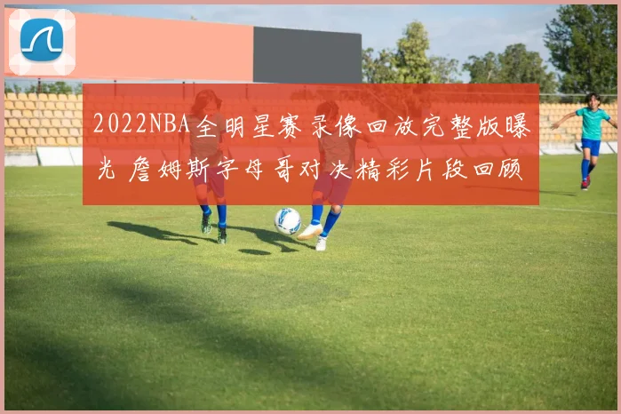 2022NBA全明星赛录像回放完整版曝光 詹姆斯字母哥对决精彩片段回顾