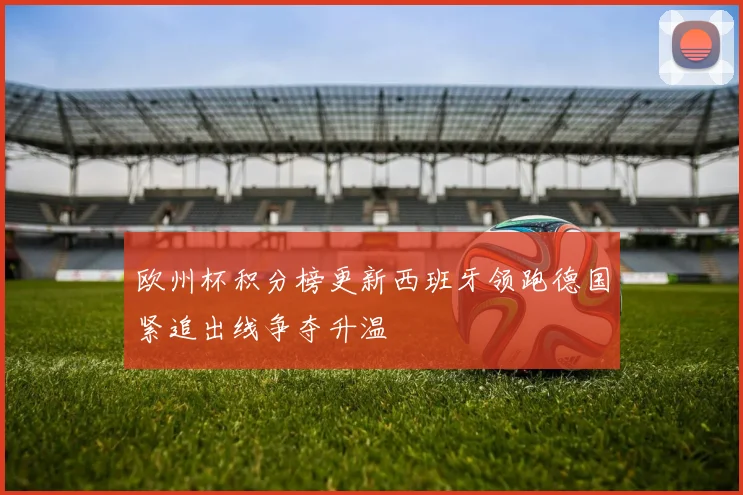 欧州杯积分榜更新西班牙领跑德国紧追出线争夺升温