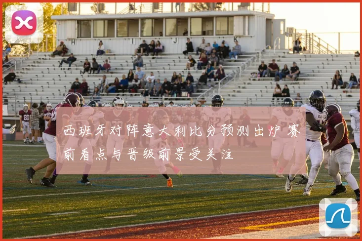 西班牙对阵意大利比分预测出炉 赛前看点与晋级前景受关注