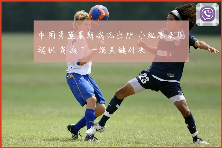 中国男篮最新战况出炉 小组赛表现起伏 备战下一场关键对决