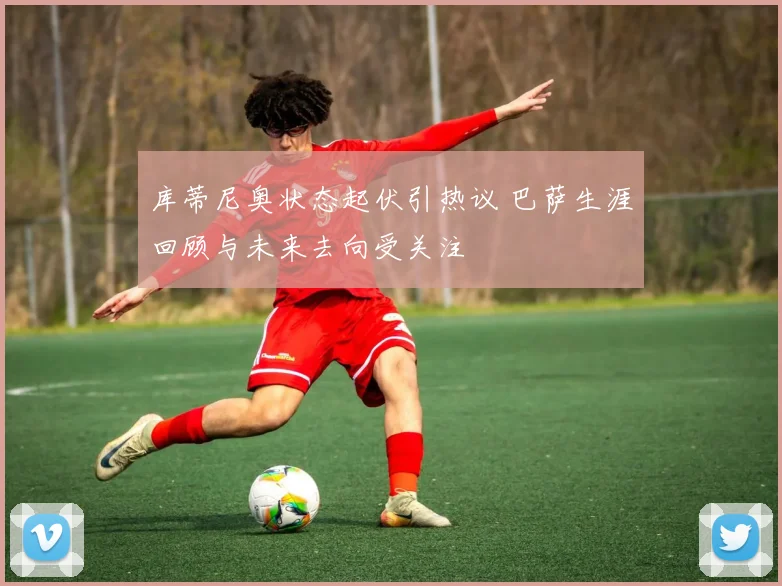 库蒂尼奥状态起伏引热议 巴萨生涯回顾与未来去向受关注