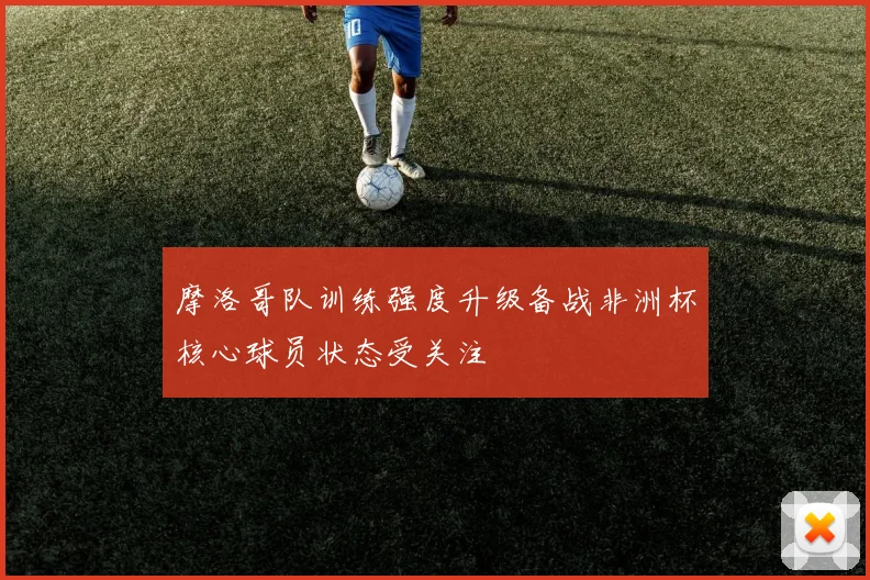 摩洛哥队训练强度升级备战非洲杯核心球员状态受关注