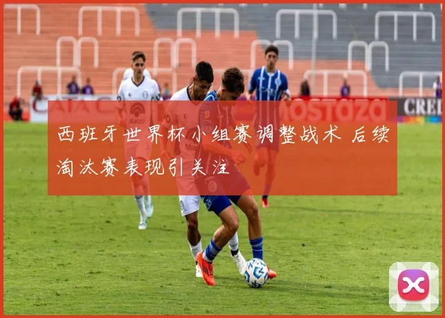 西班牙世界杯小组赛调整战术 后续淘汰赛表现引关注