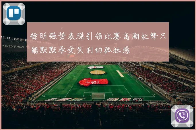 徐昕强势表现引领比赛高潮杜锋只能默默承受失利的孤独感