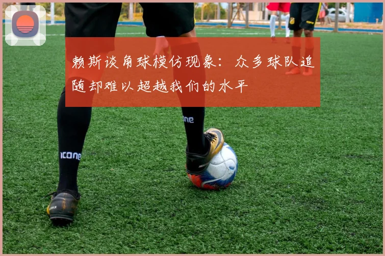 赖斯谈角球模仿现象：众多球队追随却难以超越我们的水平