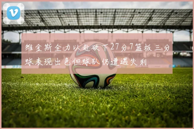 维金斯全力以赴砍下27分7篮板三分球表现出色但球队仍遭遇失利
