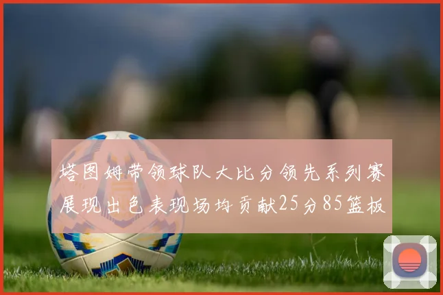 塔图姆带领球队大比分领先系列赛展现出色表现场均贡献25分85篮板55助攻