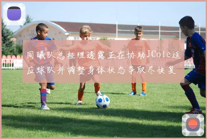同曦队总经理透露正在协助JCole适应球队并调整身体状态争取尽快复出比赛