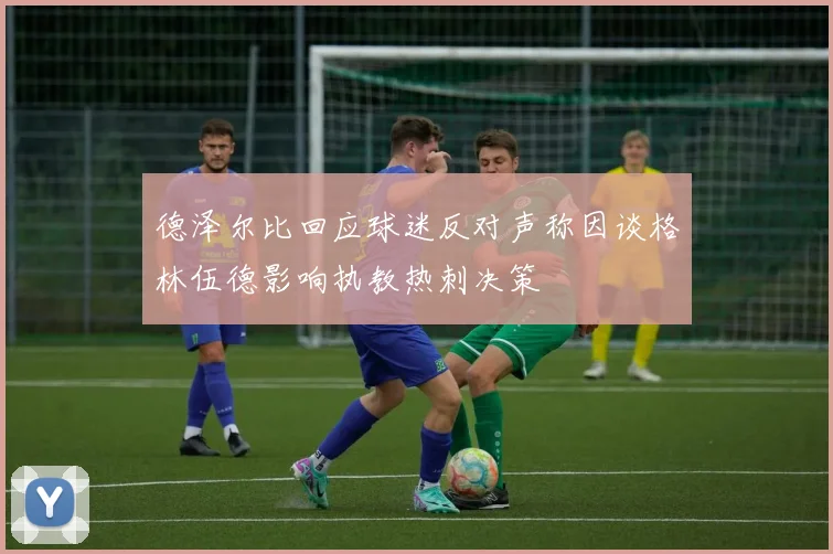 德泽尔比回应球迷反对声称因谈格林伍德影响执教热刺决策