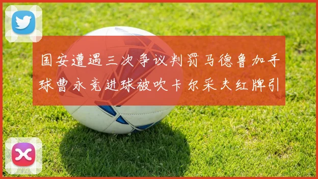 国安遭遇三次争议判罚马德鲁加手球曹永竞进球被吹卡尔采夫红牌引发热议