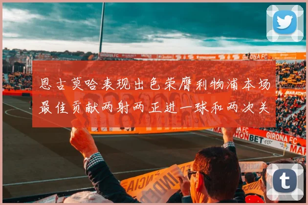 恩古莫哈表现出色荣膺利物浦本场最佳贡献两射两正进一球和两次关键传球