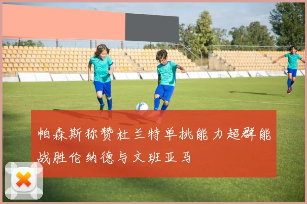 帕森斯称赞杜兰特单挑能力超群能战胜伦纳德与文班亚马