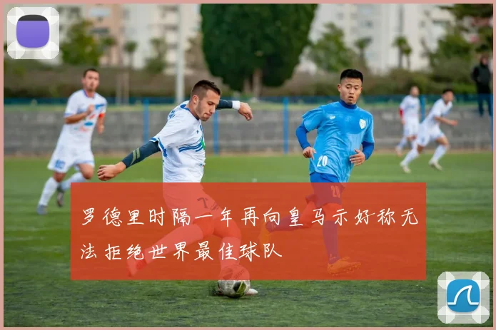 罗德里时隔一年再向皇马示好称无法拒绝世界最佳球队