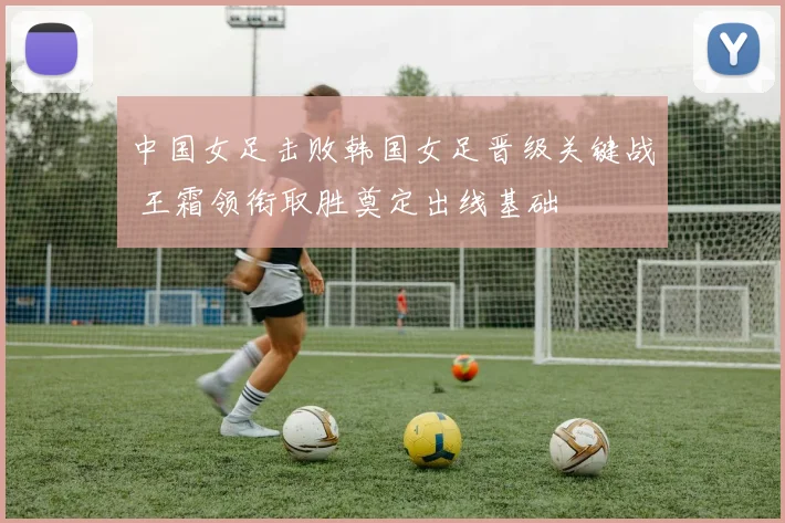 中国女足击败韩国女足晋级关键战 王霜领衔取胜奠定出线基础