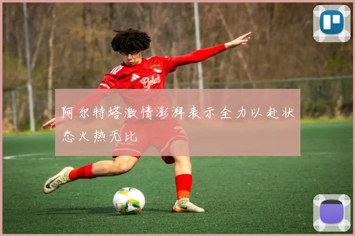 阿尔特塔激情澎湃表示全力以赴状态火热无比