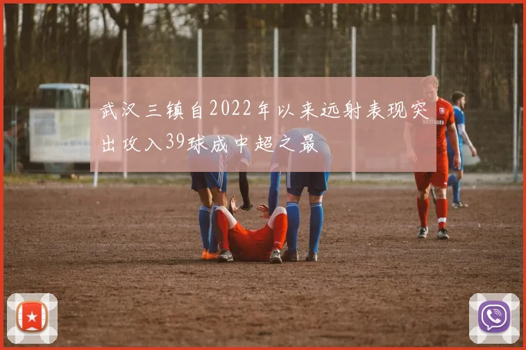 武汉三镇自2022年以来远射表现突出攻入39球成中超之最