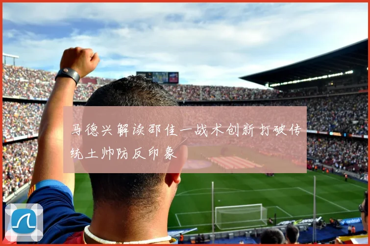 马德兴解读邵佳一战术创新打破传统土帅防反印象