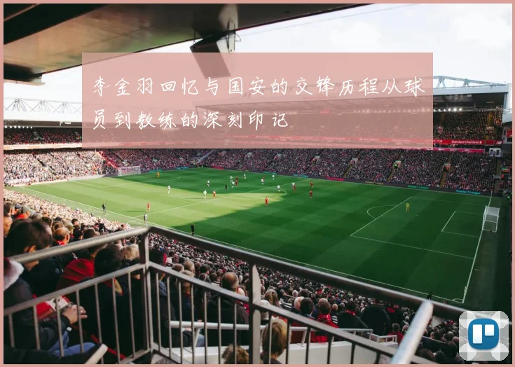 李金羽回忆与国安的交锋历程从球员到教练的深刻印记