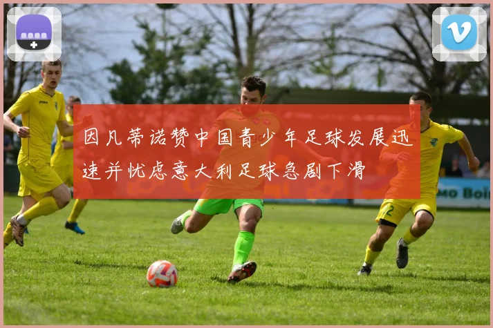 因凡蒂诺赞中国青少年足球发展迅速并忧虑意大利足球急剧下滑