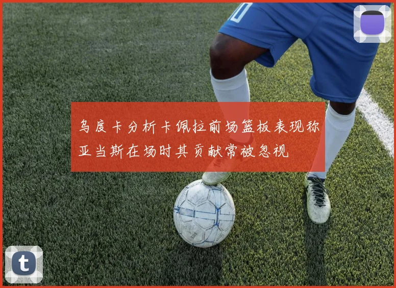 乌度卡分析卡佩拉前场篮板表现称亚当斯在场时其贡献常被忽视