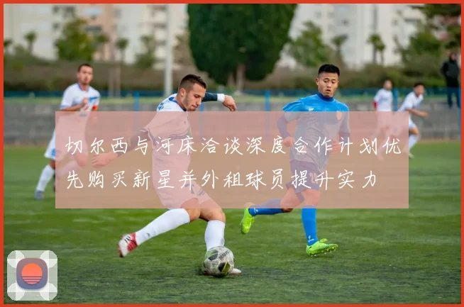 切尔西与河床洽谈深度合作计划优先购买新星并外租球员提升实力