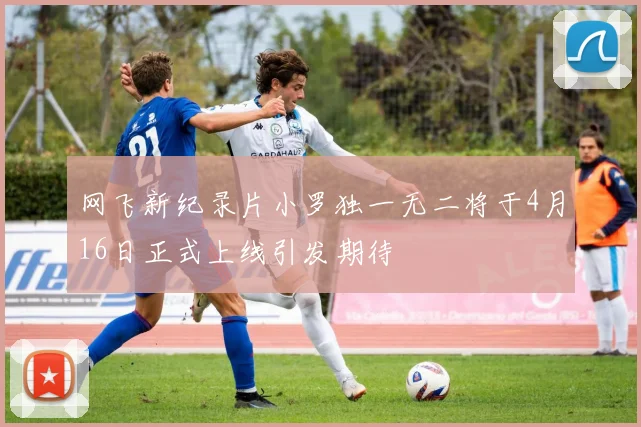 网飞新纪录片小罗独一无二将于4月16日正式上线引发期待