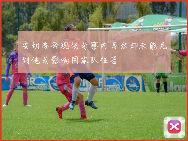 安切洛蒂现场考察内马尔却未能见到他或影响国家队征召
