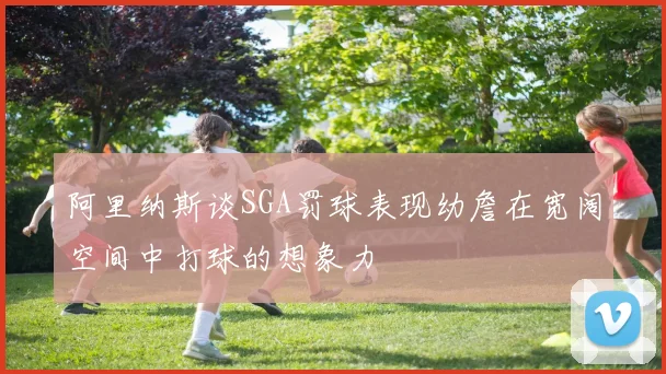 阿里纳斯谈SGA罚球表现幼詹在宽阔空间中打球的想象力