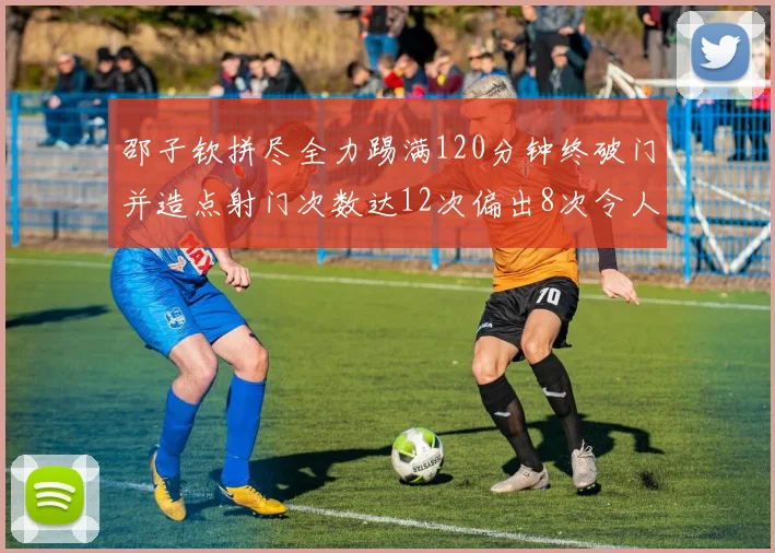 邵子钦拼尽全力踢满120分钟终破门并造点射门次数达12次偏出8次令人惋惜