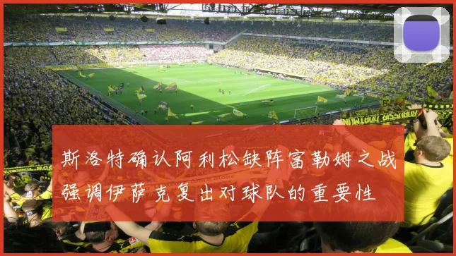 斯洛特确认阿利松缺阵富勒姆之战强调伊萨克复出对球队的重要性