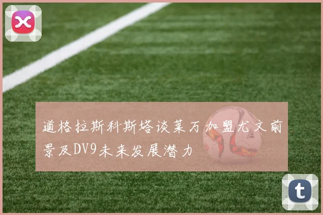 道格拉斯科斯塔谈莱万加盟尤文前景及DV9未来发展潜力