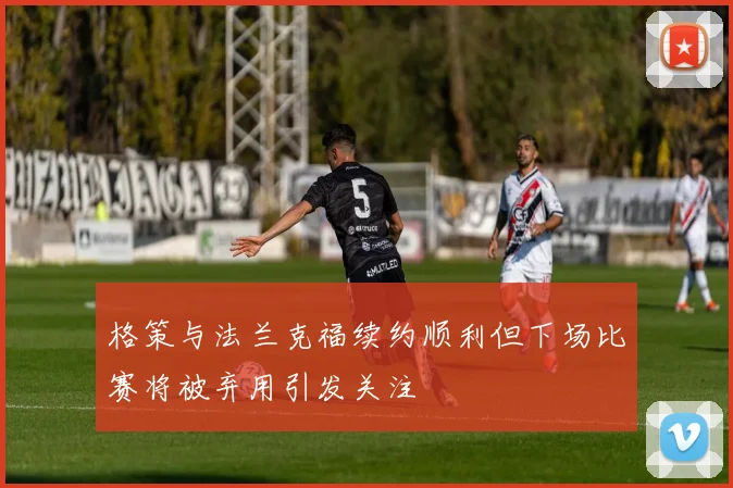 格策与法兰克福续约顺利但下场比赛将被弃用引发关注